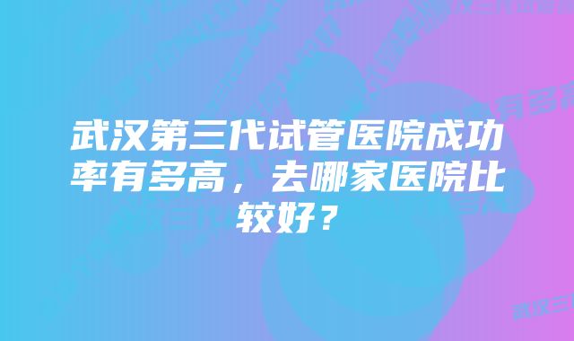 武汉第三代试管医院成功率有多高，去哪家医院比较好？