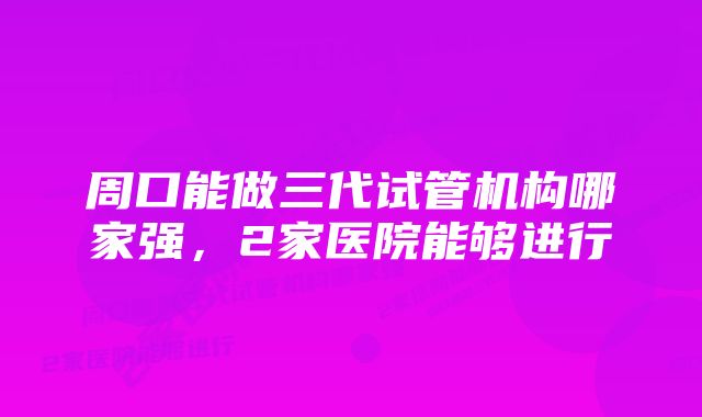 周口能做三代试管机构哪家强，2家医院能够进行