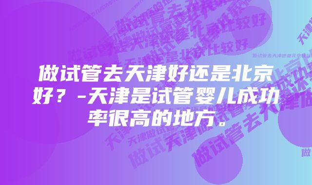 做试管去天津好还是北京好？-天津是试管婴儿成功率很高的地方。