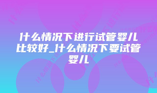 什么情况下进行试管婴儿比较好_什么情况下要试管婴儿