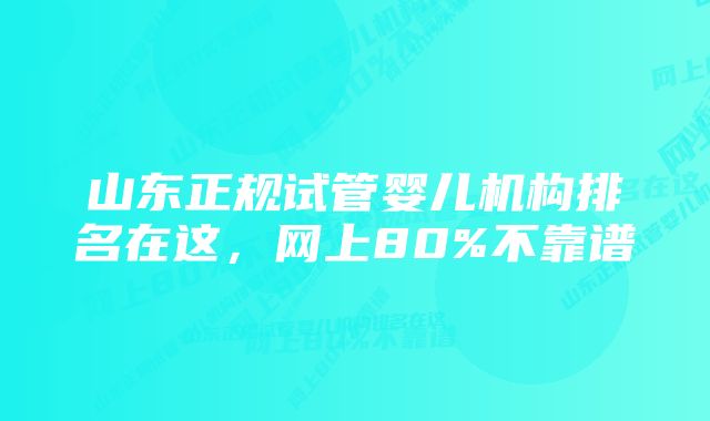 山东正规试管婴儿机构排名在这，网上80%不靠谱