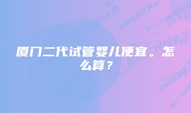 厦门二代试管婴儿便宜。怎么算？