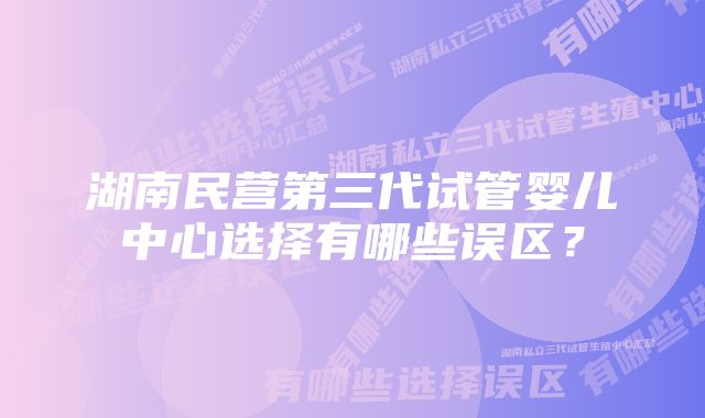 湖南民营第三代试管婴儿中心选择有哪些误区？