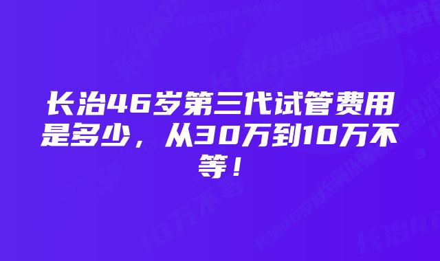 长治46岁第三代试管费用是多少，从30万到10万不等！