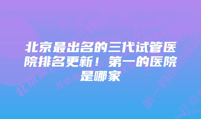 北京最出名的三代试管医院排名更新！第一的医院是哪家