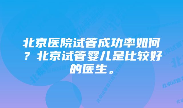 北京医院试管成功率如何？北京试管婴儿是比较好的医生。