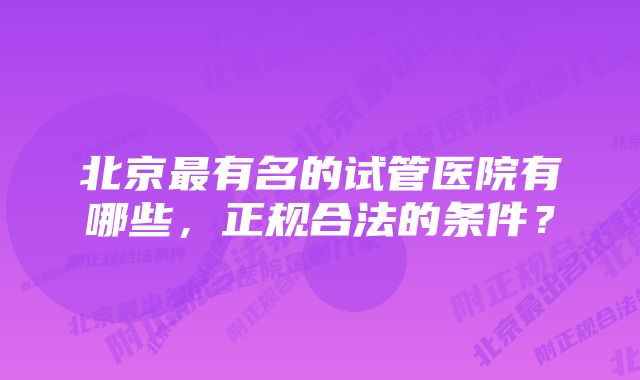 北京最有名的试管医院有哪些，正规合法的条件？