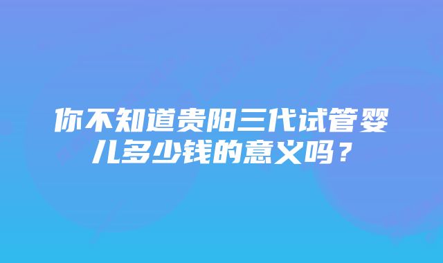 你不知道贵阳三代试管婴儿多少钱的意义吗？