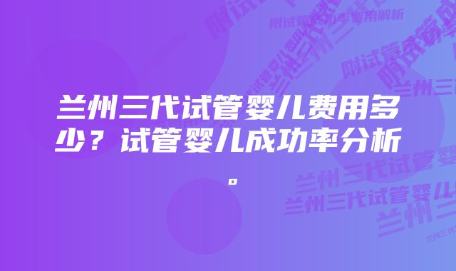 兰州三代试管婴儿费用多少？试管婴儿成功率分析。