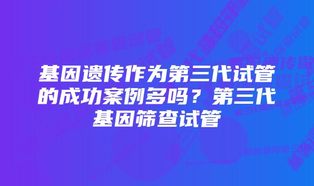 基因遗传作为第三代试管的成功案例多吗？第三代基因筛查试管