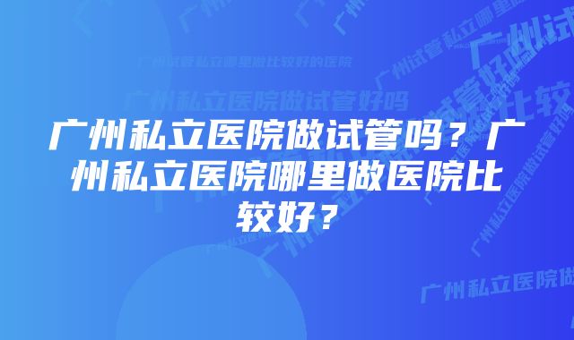 广州私立医院做试管吗？广州私立医院哪里做医院比较好？