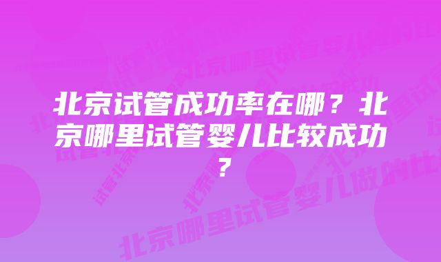 北京试管成功率在哪？北京哪里试管婴儿比较成功？