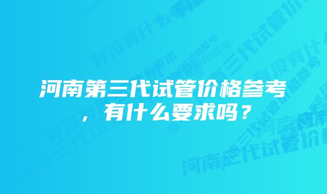 河南第三代试管价格参考，有什么要求吗？