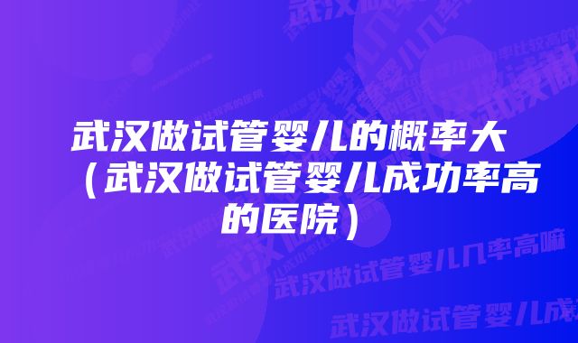 武汉做试管婴儿的概率大（武汉做试管婴儿成功率高的医院）