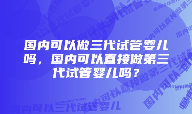 国内可以做三代试管婴儿吗，国内可以直接做第三代试管婴儿吗？