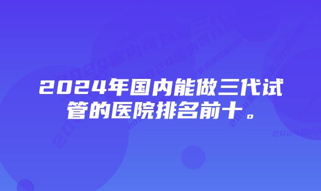 2024年国内能做三代试管的医院排名前十。