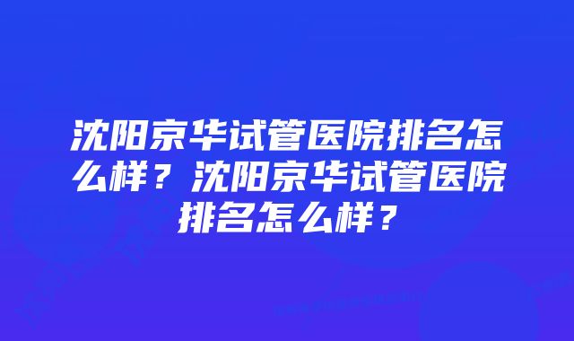 沈阳京华试管医院排名怎么样？沈阳京华试管医院排名怎么样？