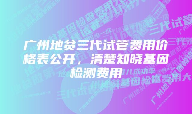 广州地贫三代试管费用价格表公开，清楚知晓基因检测费用