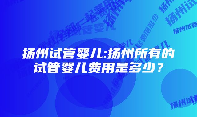 扬州试管婴儿:扬州所有的试管婴儿费用是多少？