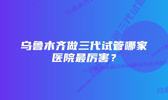 乌鲁木齐做三代试管哪家医院最厉害？