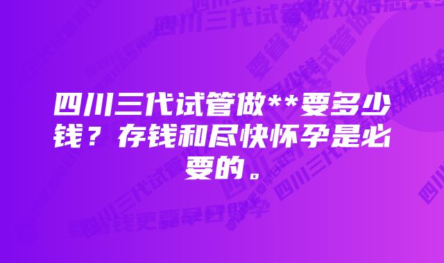 四川三代试管做**要多少钱？存钱和尽快怀孕是必要的。