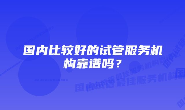 国内比较好的试管服务机构靠谱吗？