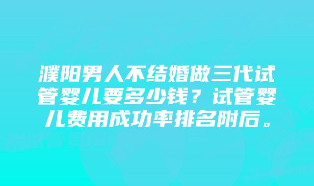 濮阳男人不结婚做三代试管婴儿要多少钱？试管婴儿费用成功率排名附后。