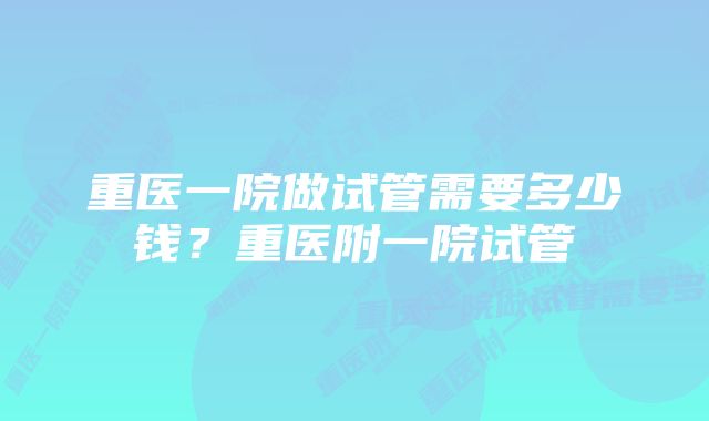 重医一院做试管需要多少钱？重医附一院试管