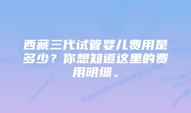 西藏三代试管婴儿费用是多少？你想知道这里的费用明细。