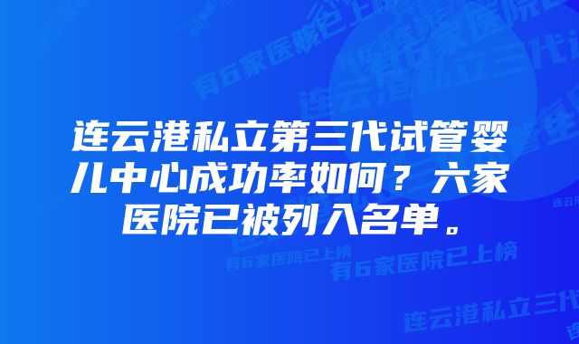 连云港私立第三代试管婴儿中心成功率如何？六家医院已被列入名单。