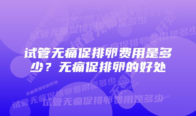 试管无痛促排卵费用是多少？无痛促排卵的好处