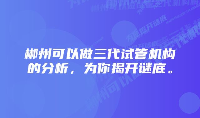 郴州可以做三代试管机构的分析，为你揭开谜底。