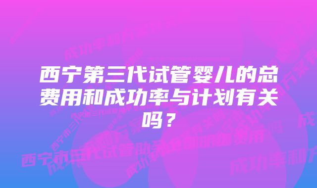 西宁第三代试管婴儿的总费用和成功率与计划有关吗？