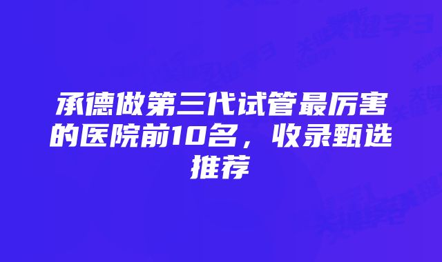 承德做第三代试管最厉害的医院前10名，收录甄选推荐