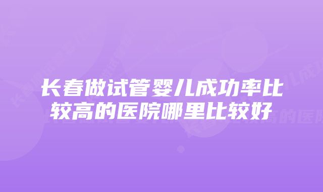 长春做试管婴儿成功率比较高的医院哪里比较好