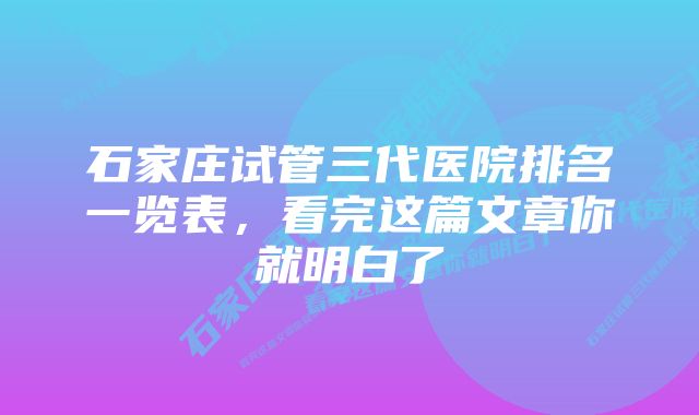 石家庄试管三代医院排名一览表，看完这篇文章你就明白了