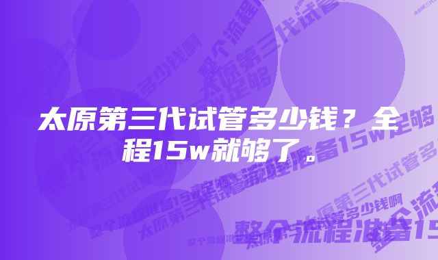 太原第三代试管多少钱？全程15w就够了。