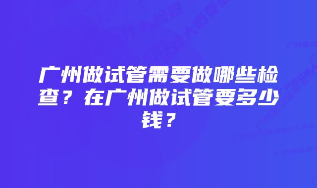 广州做试管需要做哪些检查？在广州做试管要多少钱？