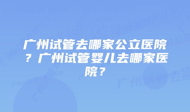 广州试管去哪家公立医院？广州试管婴儿去哪家医院？