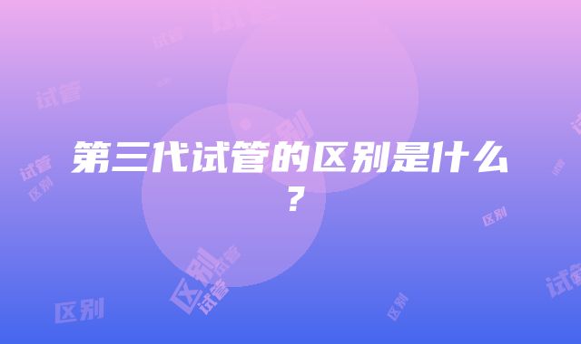 第三代试管的区别是什么？