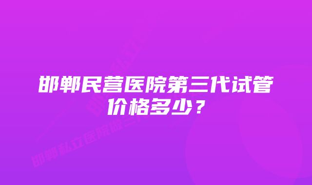 邯郸民营医院第三代试管价格多少？