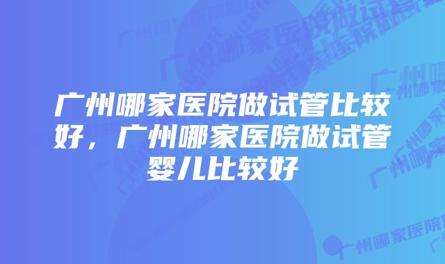 广州哪家医院做试管比较好，广州哪家医院做试管婴儿比较好