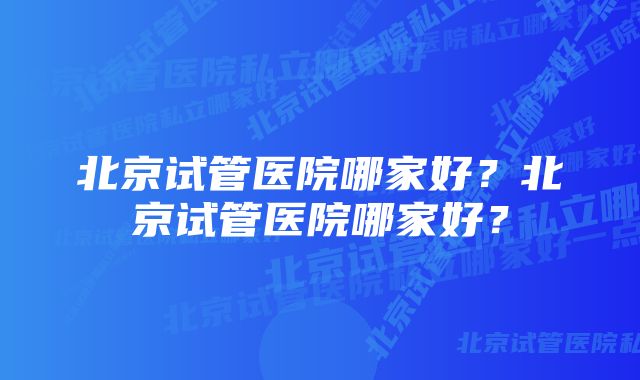 北京试管医院哪家好？北京试管医院哪家好？