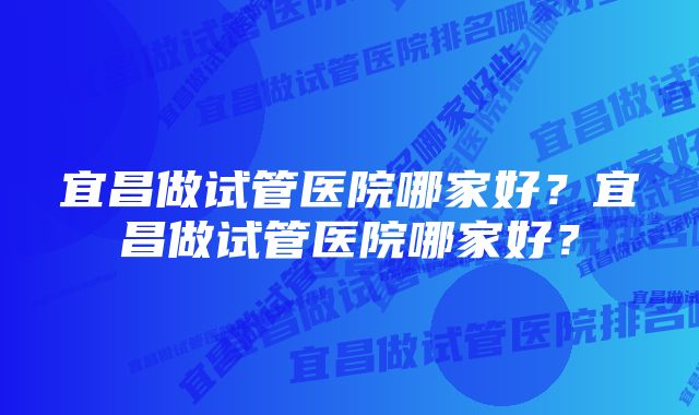 宜昌做试管医院哪家好？宜昌做试管医院哪家好？