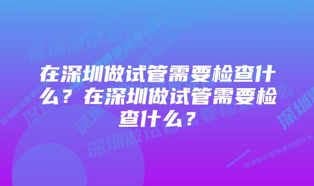 在深圳做试管需要检查什么？在深圳做试管需要检查什么？