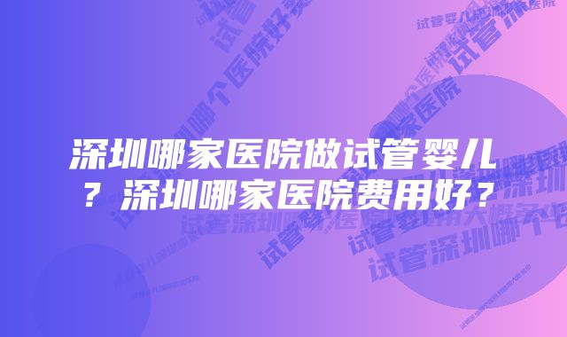 深圳哪家医院做试管婴儿？深圳哪家医院费用好？