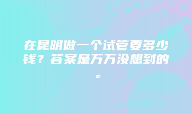 在昆明做一个试管要多少钱？答案是万万没想到的。