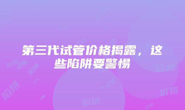 第三代试管价格揭露，这些陷阱要警惕