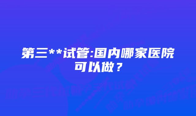 第三**试管:国内哪家医院可以做？