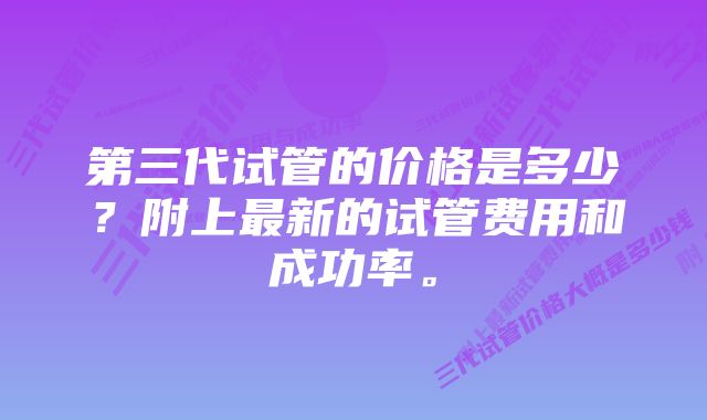 第三代试管的价格是多少？附上最新的试管费用和成功率。